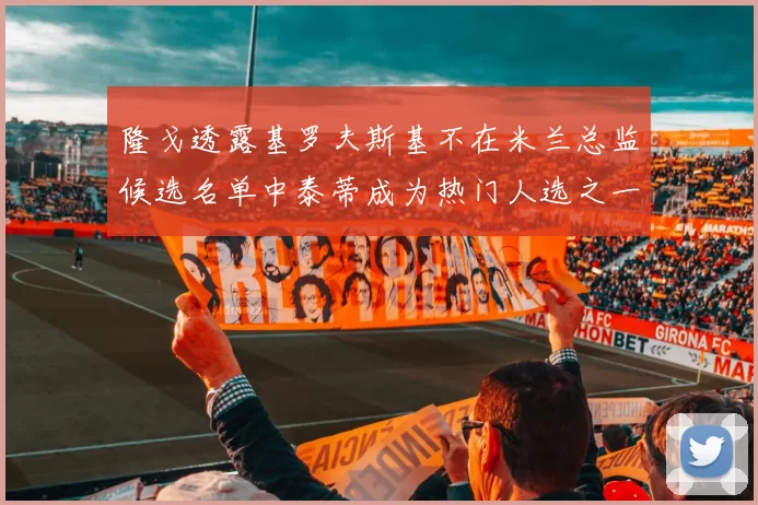 隆戈透露基罗夫斯基不在米兰总监候选名单中泰蒂成为热门人选之一