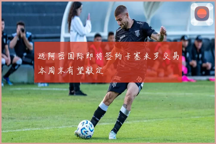 迈阿密国际即将签约卡塞米罗交易本周末有望敲定