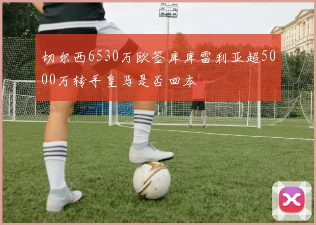 切尔西6530万欧签库库雷利亚超5000万转手皇马是否回本
