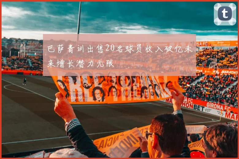 巴萨青训出售20名球员收入破亿未来增长潜力无限