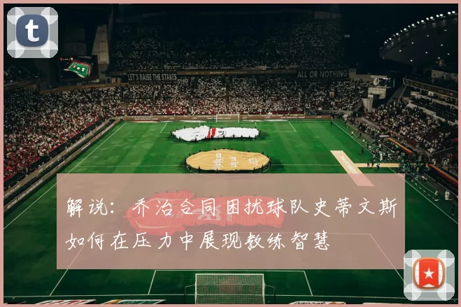 解说：乔治合同困扰球队史蒂文斯如何在压力中展现教练智慧