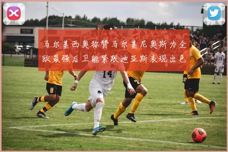 马尔基西奥称赞马尔基尼奥斯为全欧最强后卫能紧跟迪亚斯表现出色