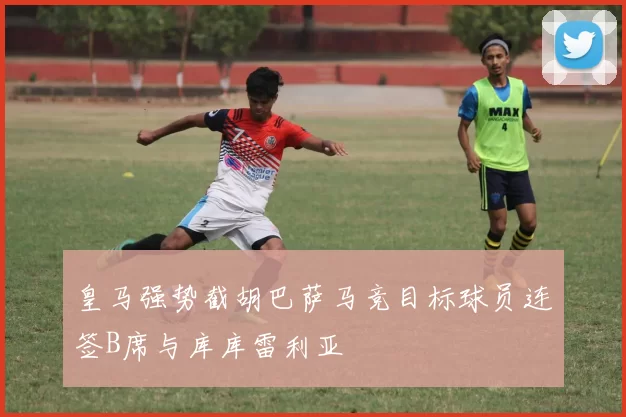 皇马强势截胡巴萨马竞目标球员连签B席与库库雷利亚