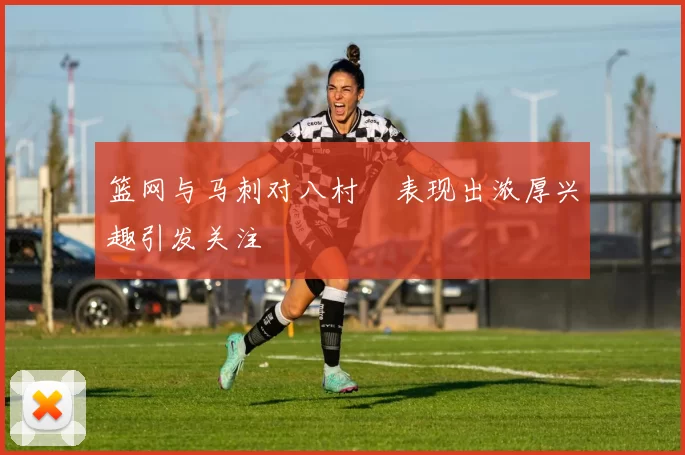 篮网与马刺对八村塁表现出浓厚兴趣引发关注