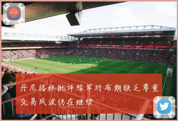 丹尼格林批评绿军对布朗缺乏尊重交易风波仍在继续