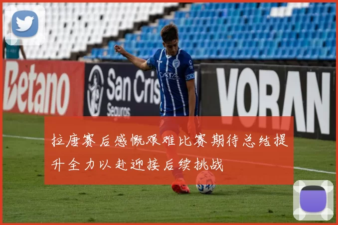 拉唐赛后感慨艰难比赛期待总结提升全力以赴迎接后续挑战