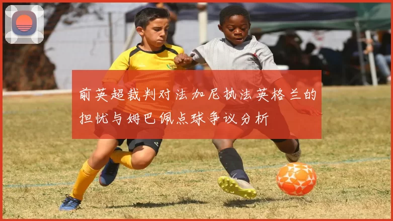 前英超裁判对法加尼执法英格兰的担忧与姆巴佩点球争议分析