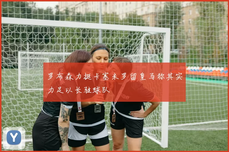 罗布森力挺卡塞米罗留皇马称其实力足以长驻球队