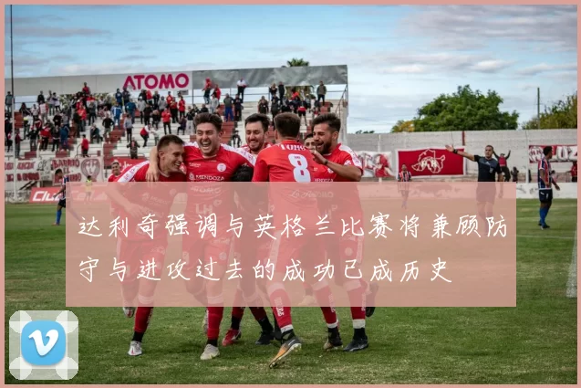达利奇强调与英格兰比赛将兼顾防守与进攻过去的成功已成历史