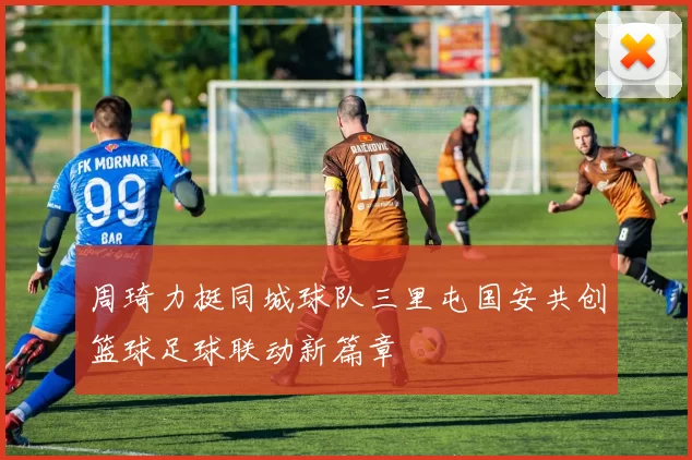 周琦力挺同城球队三里屯国安共创篮球足球联动新篇章