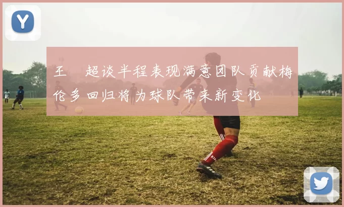 王燊超谈半程表现满意团队贡献梅伦多回归将为球队带来新变化