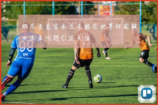 朗尼克直言米兰未能在世界杯前解决未来问题引发关注