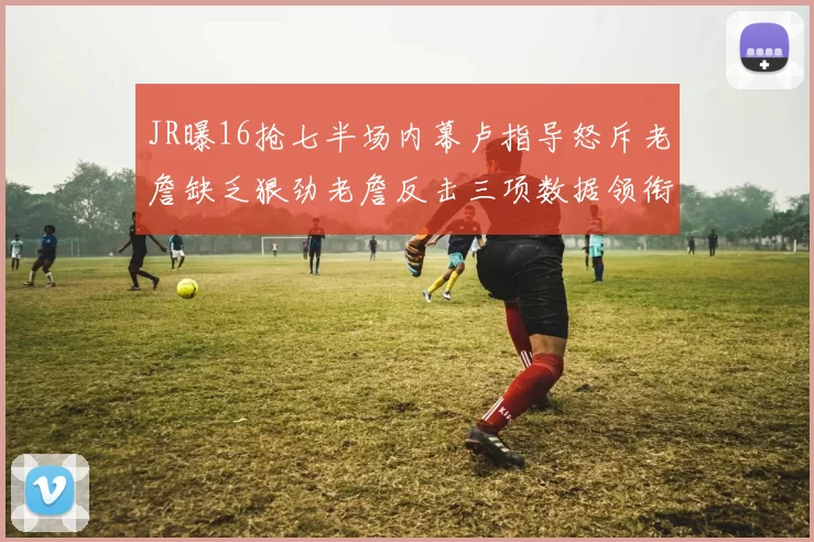 JR曝16抢七半场内幕卢指导怒斥老詹缺乏狠劲老詹反击三项数据领衔全场
