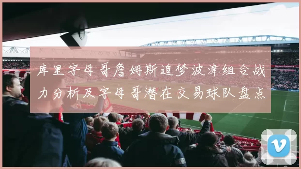 库里字母哥詹姆斯追梦波津组合战力分析及字母哥潜在交易球队盘点